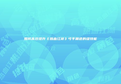 如何高效提升《热血江湖》弓手角色的级技能