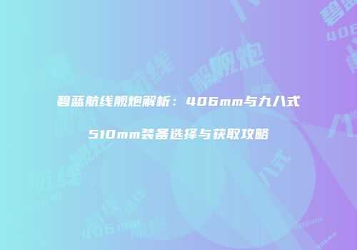 碧蓝航线舰炮解析：406mm与九八式510mm装备选择与获取攻略