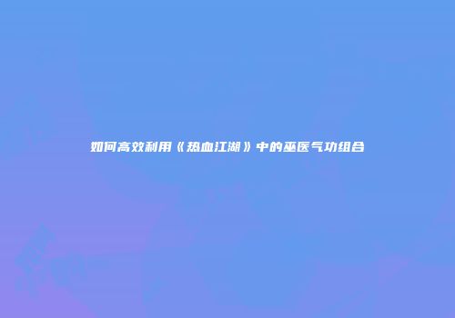 如何高效利用《热血江湖》中的巫医气功组合