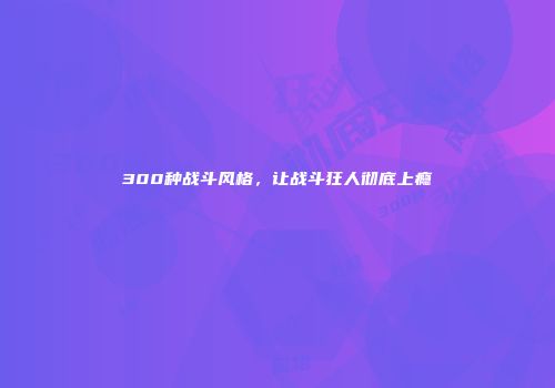 300种战斗风格，让战斗狂人彻底上瘾