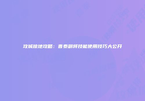 攻城掠地攻略：曹泰副将技能使用技巧大公开