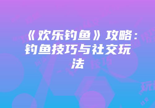 《欢乐钓鱼》攻略：钓鱼技巧与社交玩法