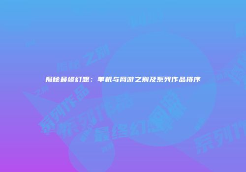 揭秘最终幻想：单机与网游之别及系列作品排序