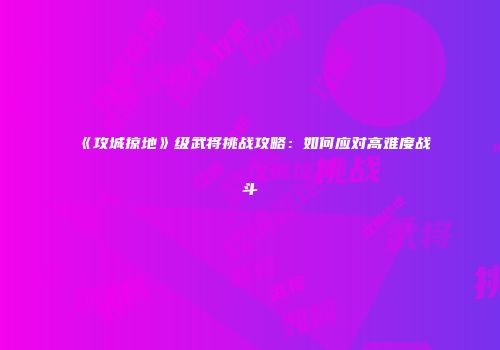 《攻城掠地》级武将挑战攻略：如何应对高难度战斗
