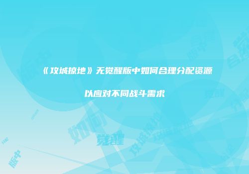 《攻城掠地》无觉醒版中如何合理分配资源以应对不同战斗需求