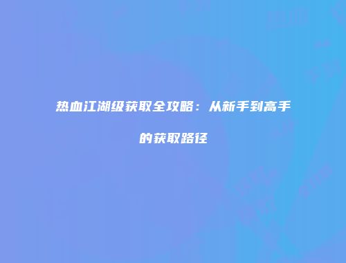 热血江湖级获取全攻略：从新手到高手的获取路径