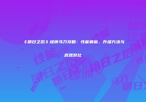 《明日之后》绿洲马刀攻略：性能解析、升级方法与武器对比