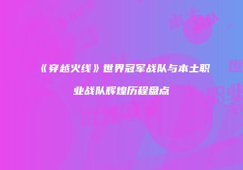 《穿越火线》世界冠军战队与本土职业战队辉煌历程盘点