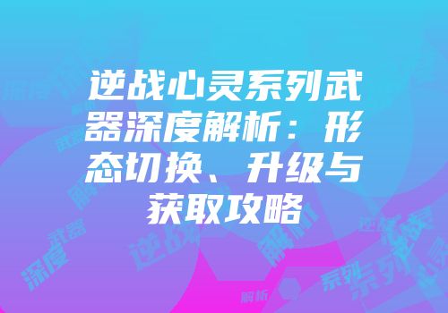 逆战心灵系列武器深度解析：形态切换、升级与获取攻略