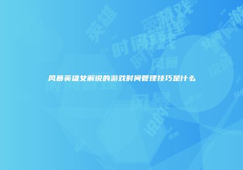 风暴英雄女解说的游戏时间管理技巧是什么