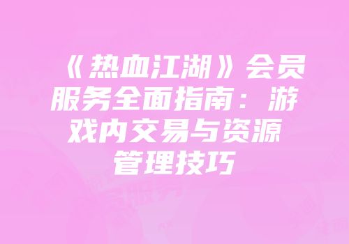 《热血江湖》会员服务全面指南：游戏内交易与资源管理技巧