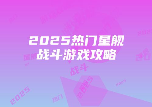 2025热门星舰战斗游戏攻略