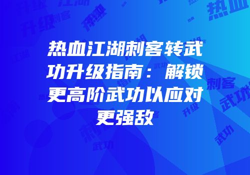 热血江湖刺客转武功升级指南：解锁更高阶武功以应对更强敌