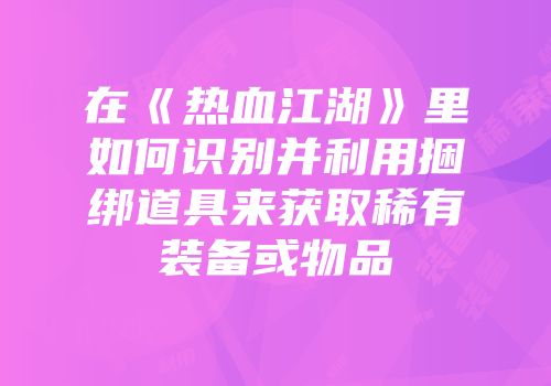 在《热血江湖》里如何识别并利用捆绑道具来获取稀有装备或物品