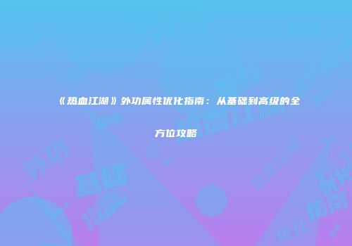 《热血江湖》外功属性优化指南：从基础到高级的全方位攻略