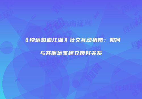 《纯境热血江湖》社交互动指南：如何与其他玩家建立良好关系