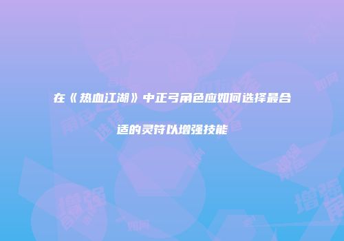 在《热血江湖》中正弓角色应如何选择最合适的灵符以增强技能