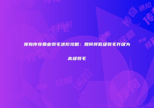 搜狗传奇霸业羽毛进阶攻略：如何将低级羽毛升级为高级羽毛