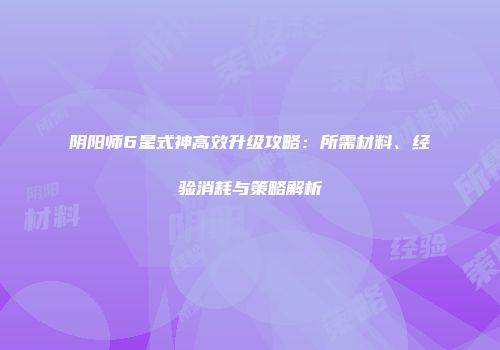 阴阳师6星式神高效升级攻略：所需材料、经验消耗与策略解析