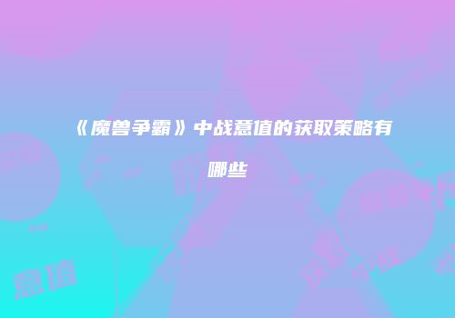 《魔兽争霸》中战意值的获取策略有哪些