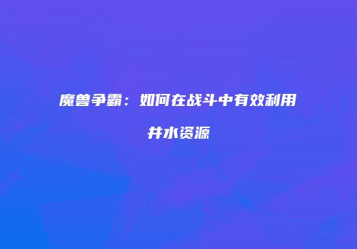 魔兽争霸：如何在战斗中有效利用井水资源