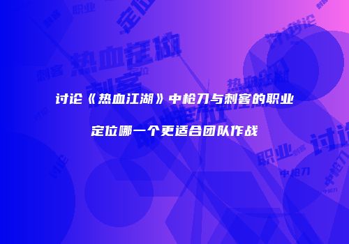 讨论《热血江湖》中枪刀与刺客的职业定位哪一个更适合团队作战