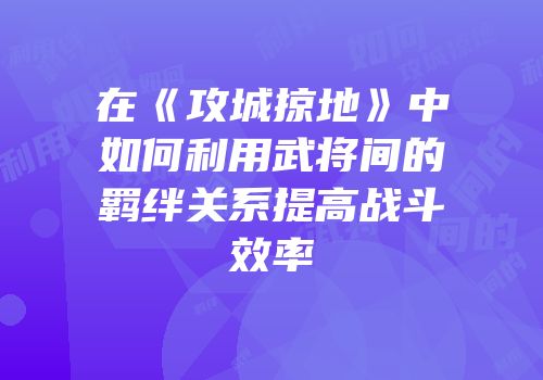 在《攻城掠地》中如何利用武将间的羁绊关系提高战斗效率