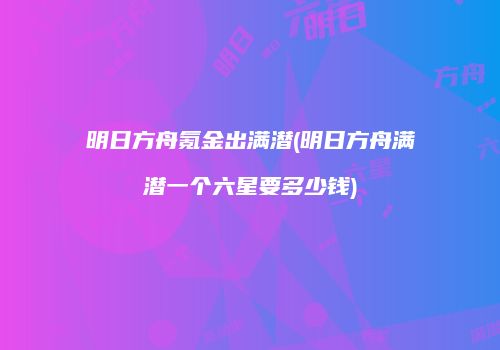 明日方舟氪金出满潜(明日方舟满潜一个六星要多少钱)