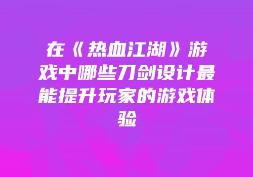 在《热血江湖》游戏中哪些刀剑设计最能提升玩家的游戏体验