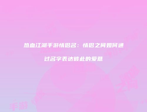 热血江湖手游情侣名：情侣之间如何通过名字表达彼此的爱意