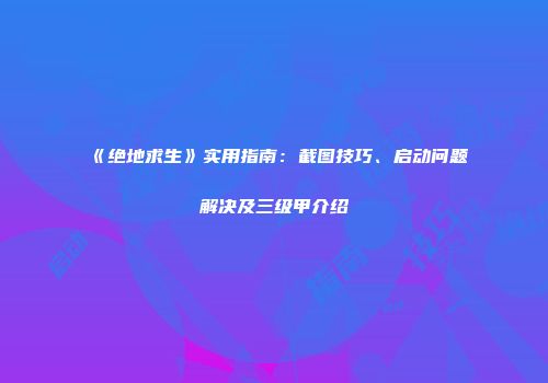 《绝地求生》实用指南：截图技巧、启动问题解决及三级甲介绍