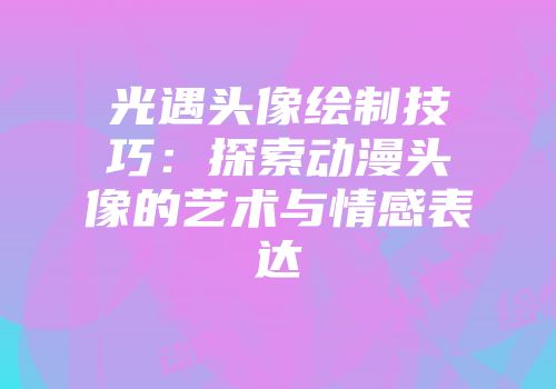 光遇头像绘制技巧：探索动漫头像的艺术与情感表达