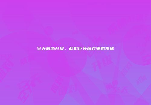 空天威胁升级，战机巨头应对策略揭秘