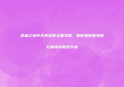 热血江湖升天等级表全面攻略：教你如何避免常见错误并高效升级