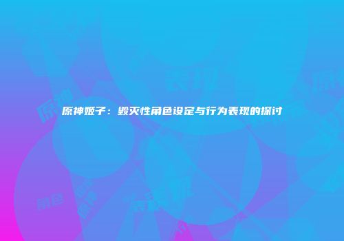 原神姬子：毁灭性角色设定与行为表现的探讨