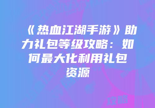 《热血江湖手游》助力礼包等级攻略：如何最大化利用礼包资源