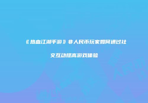 《热血江湖手游》非人民币玩家如何通过社交互动提高游戏体验