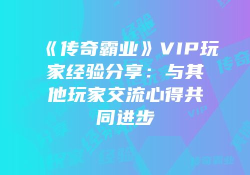 《传奇霸业》VIP玩家经验分享：与其他玩家交流心得共同进步