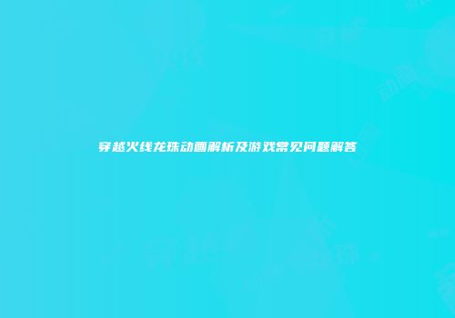穿越火线龙珠动画解析及游戏常见问题解答