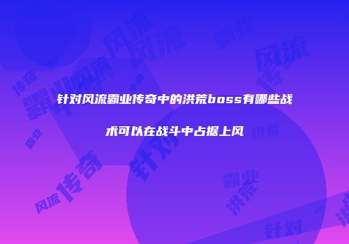 针对风流霸业传奇中的洪荒boss有哪些战术可以在战斗中占据上风