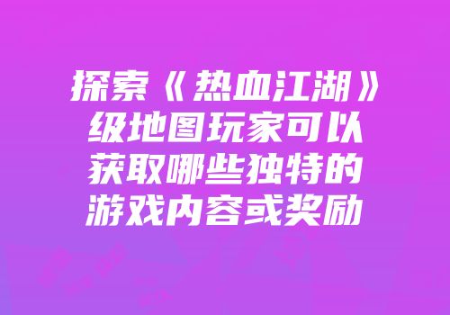 探索《热血江湖》级地图玩家可以获取哪些独特的游戏内容或奖励