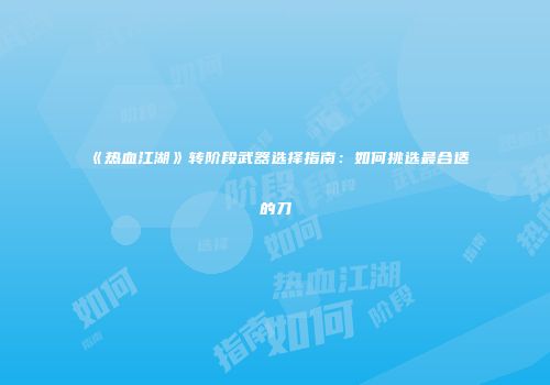 《热血江湖》转阶段武器选择指南：如何挑选最合适的刀