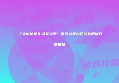 《攻城掠地》游戏攻略:掌握游戏内印的获取途径和策略