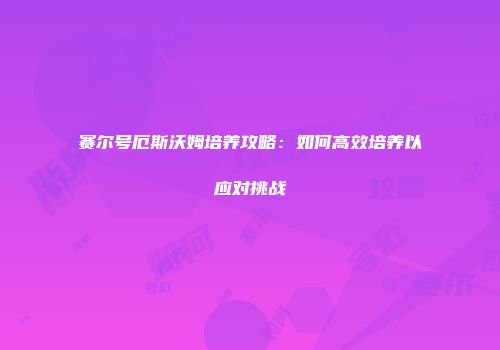赛尔号厄斯沃姆培养攻略：如何高效培养以应对挑战