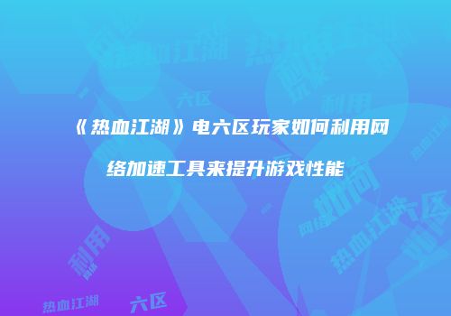 《热血江湖》电六区玩家如何利用网络加速工具来提升游戏性能