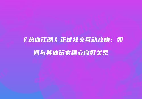 《热血江湖》正仗社交互动攻略:如何与其他玩家建立良好关系