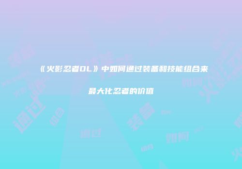 《火影忍者OL》中如何通过装备和技能组合来最大化忍者的价值