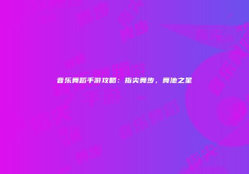 音乐舞蹈手游攻略：指尖舞步，舞池之星