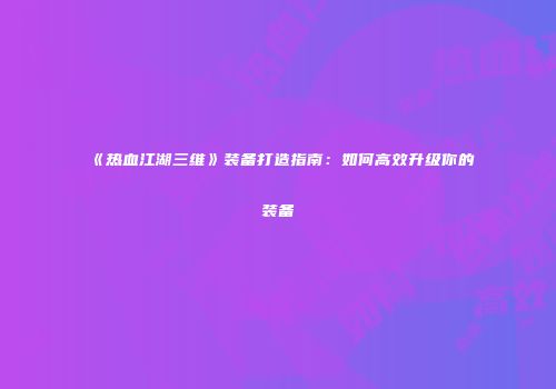 《热血江湖三维》装备打造指南：如何高效升级你的装备