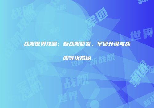 战舰世界攻略：新战舰研发、军团升级与战舰等级揭秘